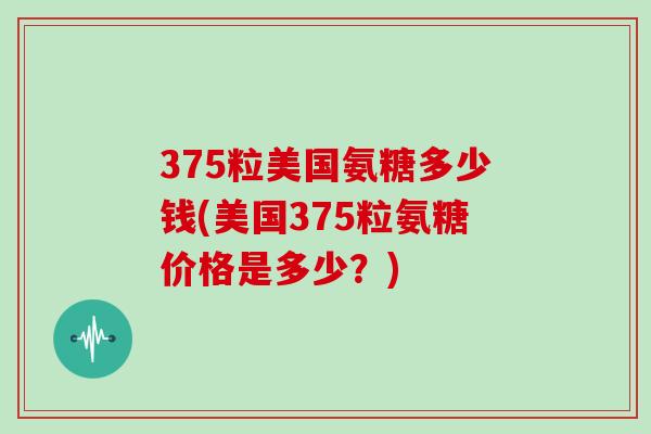 375粒美国氨糖多少钱(美国375粒氨糖价格是多少?) 375粒美国氨糖多少钱(美国375粒氨糖价格是多少?)