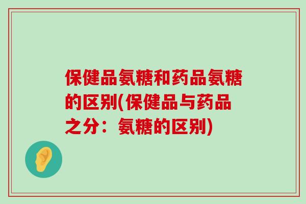 保健品氨糖和药品氨糖的区别(保健品与药品之分:氨糖的区别) 保健品氨糖和药品氨糖的区别(保健品与药品之分:氨糖的区别)