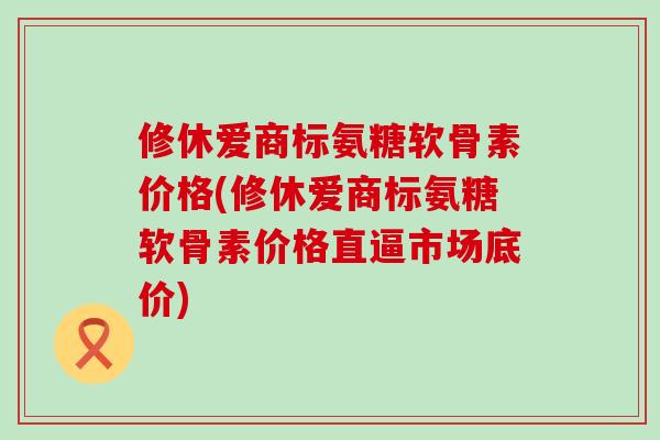 修休爱商标氨糖软骨素价格(修休爱商标氨糖软骨素价格直逼市场底价)