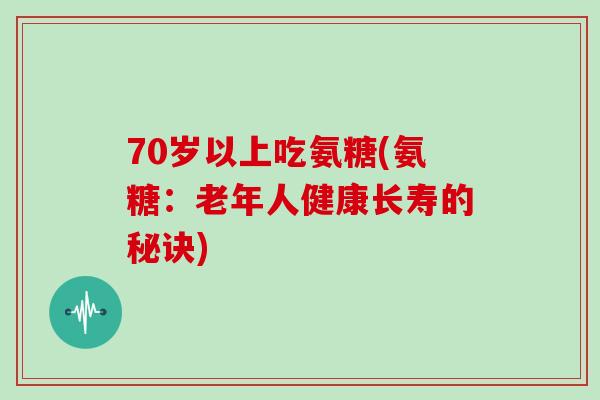 70岁以上吃氨糖(氨糖：老年人健康长寿的秘诀)