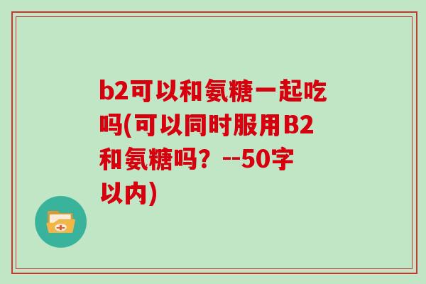 b2可以和氨糖一起吃吗(可以同时服用B2和氨糖吗?--50字以内) b2可以和氨糖一起吃吗(可以同时服用B2和氨糖吗?--50字以内)