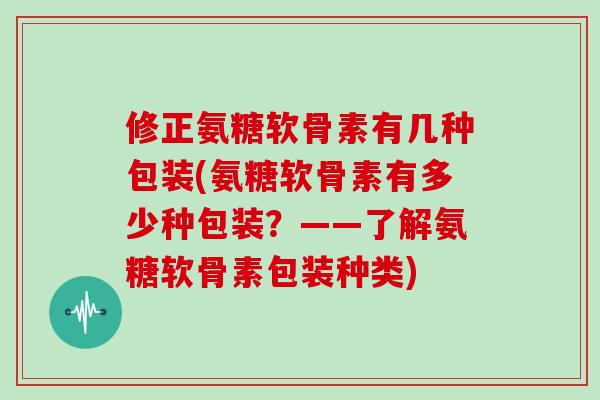 修正氨糖软骨素有几种包装(氨糖软骨素有多少种包装？——了解氨糖软骨素包装种类)