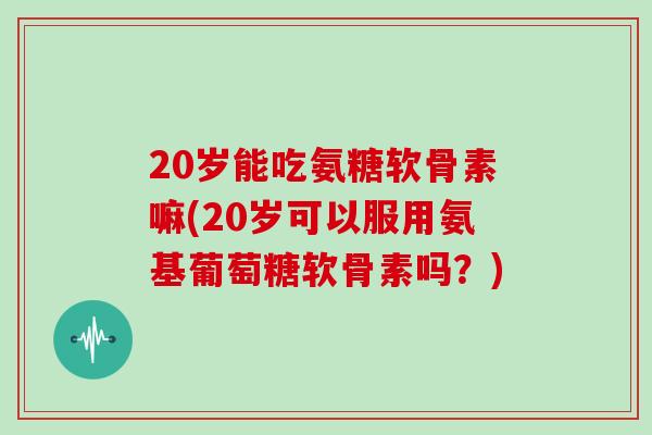 20岁能吃氨糖软骨素嘛(20岁可以服用氨基葡萄糖软骨素吗?) 20岁能吃氨糖软骨素嘛(20岁可以服用氨基葡萄糖软骨素吗?)