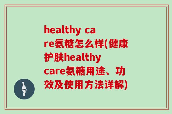 healthy care氨糖怎么样(健康护肤healthy care氨糖用途、功效及使用方法详解) healthy care氨糖怎么样(健康护肤healthy care氨糖用途、功效及使用方法详解)