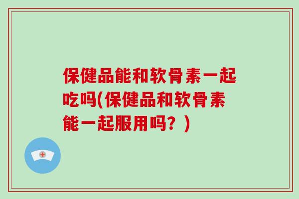保健品能和软骨素一起吃吗(保健品和软骨素能一起服用吗？)