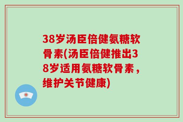 38岁汤臣倍健氨糖软骨素(汤臣倍健推出38岁适用氨糖软骨素，维护关节健康)