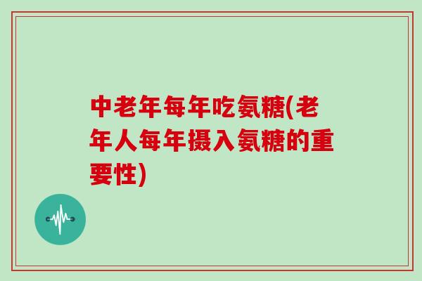 中老年每年吃氨糖(老年人每年摄入氨糖的重要性)