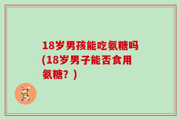 18岁男孩能吃氨糖吗(18岁男子能否食用氨糖?) 18岁男孩能吃氨糖吗(18岁男子能否食用氨糖?)