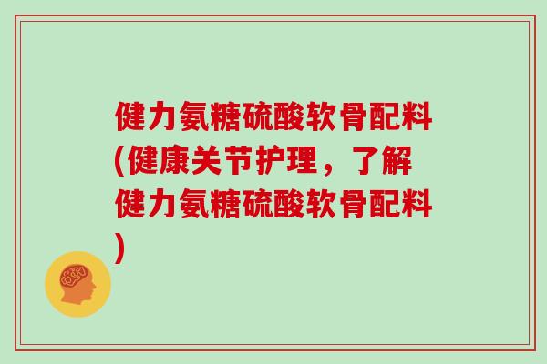 健力氨糖硫酸软骨配料(健康关节护理,了解健力氨糖硫酸软骨配料) 健力氨糖硫酸软骨配料(健康关节护理,了解健力氨糖硫酸软骨配料)
