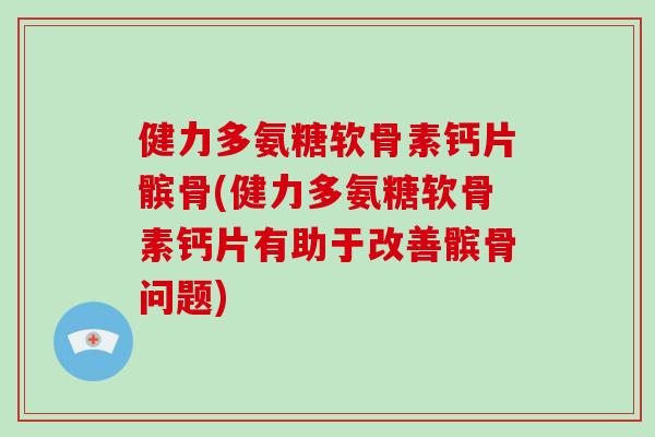 健力多氨糖软骨素钙片髌骨(健力多氨糖软骨素钙片有助于改善髌骨问题)