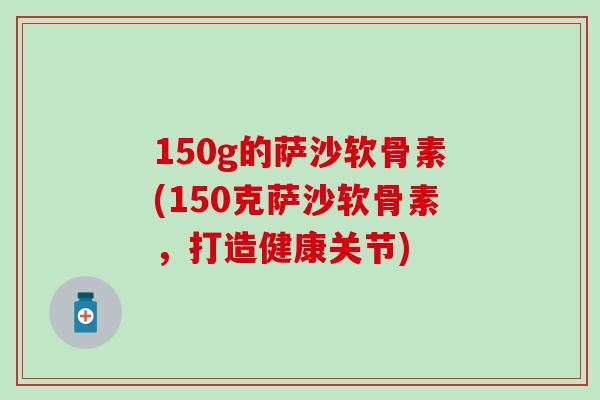 150g的萨沙软骨素(150克萨沙软骨素,打造健康关节) 150g的萨沙软骨素(150克萨沙软骨素,打造健康关节)