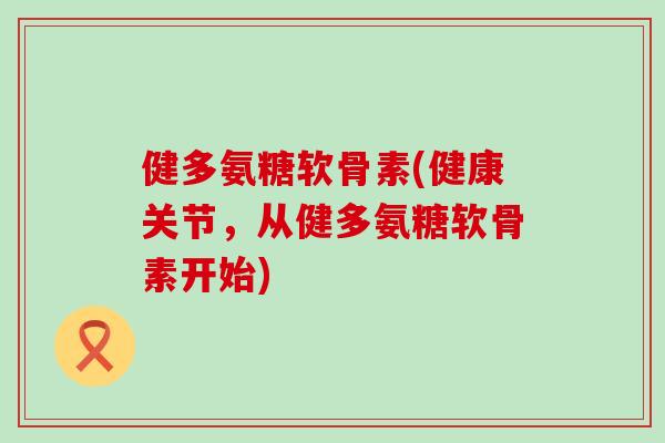 健多氨糖软骨素(健康关节，从健多氨糖软骨素开始)