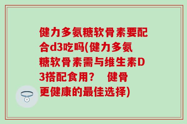 健力多氨糖软骨素要配合d3吃吗(健力多氨糖软骨素需与维生素D3搭配食用? 健骨更健康的佳选择) 健力多氨糖软骨素要配合d3吃吗(健力多氨糖软骨素需与维生素D3搭配食用? 健骨更健康的佳选择)