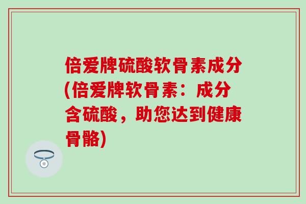 倍爱牌硫酸软骨素成分(倍爱牌软骨素:成分含硫酸,助您达到健康骨骼) 倍爱牌硫酸软骨素成分(倍爱牌软骨素:成分含硫酸,助您达到健康骨骼)
