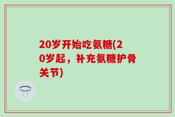 20岁开始吃氨糖(20岁起,补充氨糖护骨关节) 20岁开始吃氨糖(20岁起,补充氨糖护骨关节)