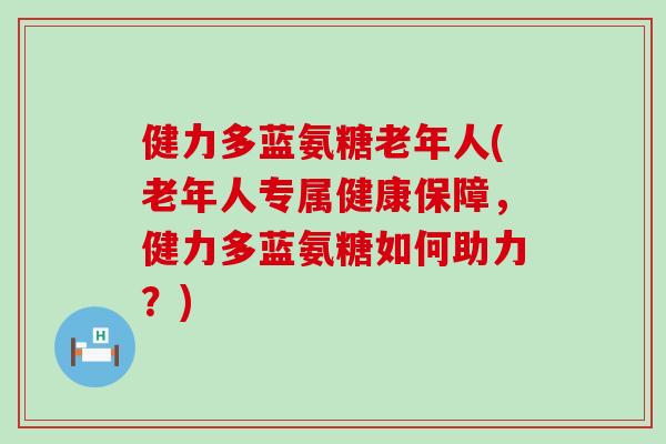 健力多蓝氨糖老年人(老年人专属健康保障,健力多蓝氨糖如何助力?) 健力多蓝氨糖老年人(老年人专属健康保障,健力多蓝氨糖如何助力?)