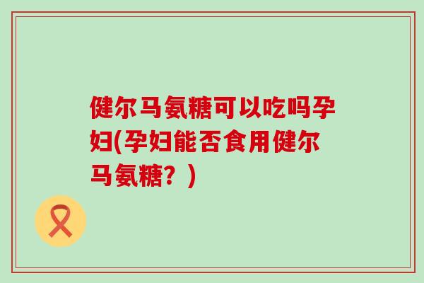 健尔马氨糖可以吃吗孕妇(孕妇能否食用健尔马氨糖？)