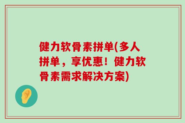 健力软骨素拼单(多人拼单,享优惠!健力软骨素需求解决方案) 健力软骨素拼单(多人拼单,享优惠!健力软骨素需求解决方案)
