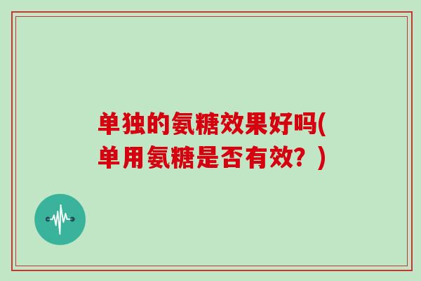单独的氨糖效果好吗(单用氨糖是否有效?) 单独的氨糖效果好吗(单用氨糖是否有效?)