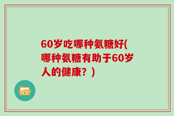 60岁吃哪种氨糖好(哪种氨糖有助于60岁人的健康？)