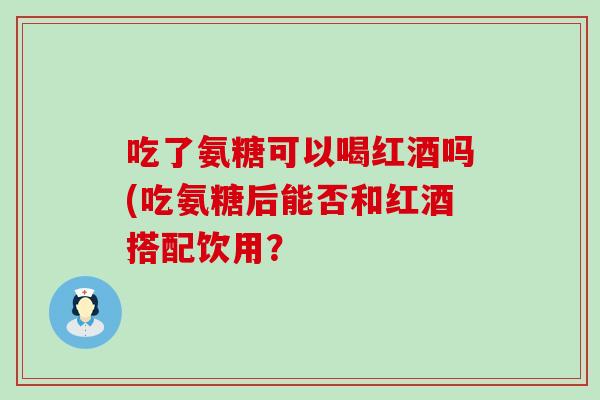 吃了氨糖可以喝红酒吗(吃氨糖后能否和红酒搭配饮用? 吃了氨糖可以喝红酒吗(吃氨糖后能否和红酒搭配饮用?
