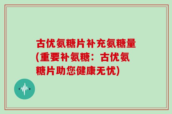 古优氨糖片补充氨糖量(重要补氨糖：古优氨糖片助您健康无忧)