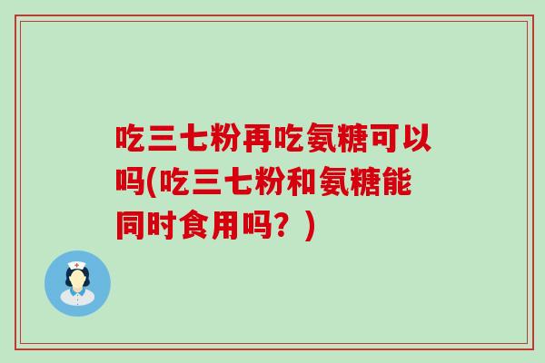 吃三七粉再吃氨糖可以吗(吃三七粉和氨糖能同时食用吗?) 吃三七粉再吃氨糖可以吗(吃三七粉和氨糖能同时食用吗?)