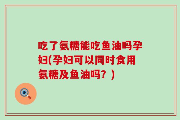 吃了氨糖能吃鱼油吗孕妇(孕妇可以同时食用氨糖及鱼油吗？)