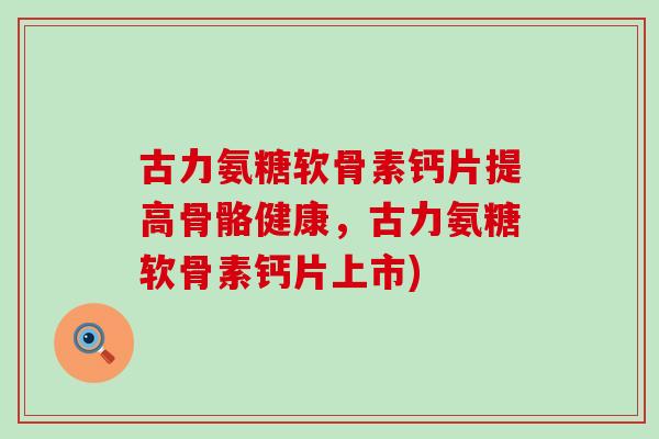 古力氨糖软骨素钙片提高骨骼健康,古力氨糖软骨素钙片上市) 古力氨糖软骨素钙片提高骨骼健康,古力氨糖软骨素钙片上市)