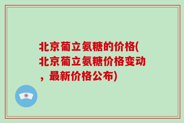 北京葡立氨糖的价格(北京葡立氨糖价格变动,新价格公布) 北京葡立氨糖的价格(北京葡立氨糖价格变动,新价格公布)