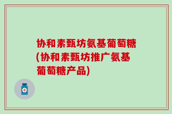 协和素甄坊氨基葡萄糖(协和素甄坊推广氨基葡萄糖产品)
