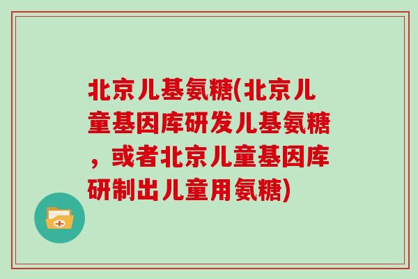 北京儿基氨糖(北京儿童基因库研发儿基氨糖，或者北京儿童基因库研制出儿童用氨糖)