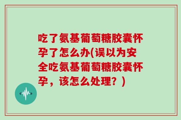 吃了氨基葡萄糖胶囊怀孕了怎么办(误以为安全吃氨基葡萄糖胶囊怀孕，该怎么处理？)
