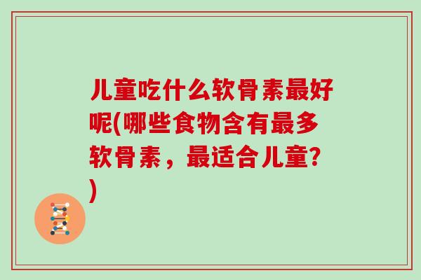 儿童吃什么软骨素好呢(哪些食物含有多软骨素,适合儿童?) 儿童吃什么软骨素好呢(哪些食物含有多软骨素,适合儿童?)