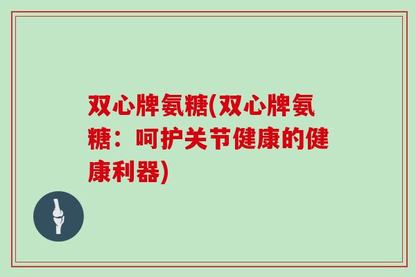 双心牌氨糖(双心牌氨糖:呵护关节健康的健康利器) 双心牌氨糖(双心牌氨糖:呵护关节健康的健康利器)