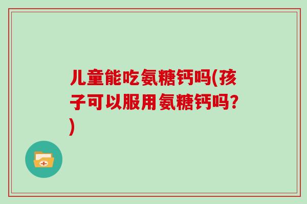 儿童能吃氨糖钙吗(孩子可以服用氨糖钙吗？)