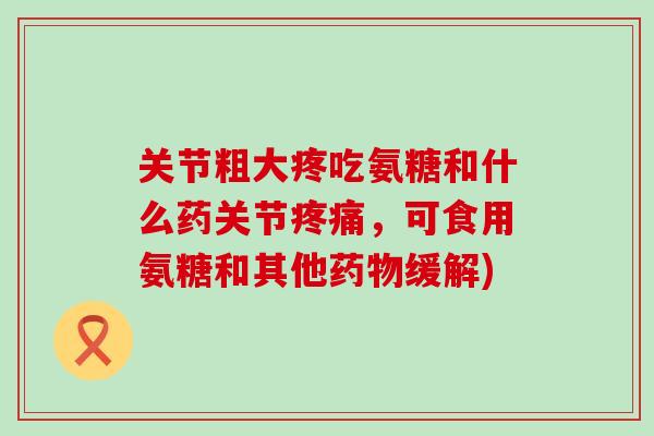 关节粗大疼吃氨糖和什么药关节,可食用氨糖和其他缓解) 关节粗大疼吃氨糖和什么药关节,可食用氨糖和其他缓解)