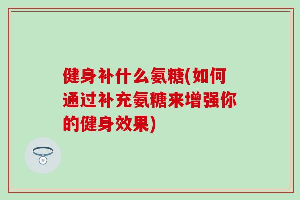 健身补什么氨糖(如何通过补充氨糖来增强你的健身效果) 健身补什么氨糖(如何通过补充氨糖来增强你的健身效果)