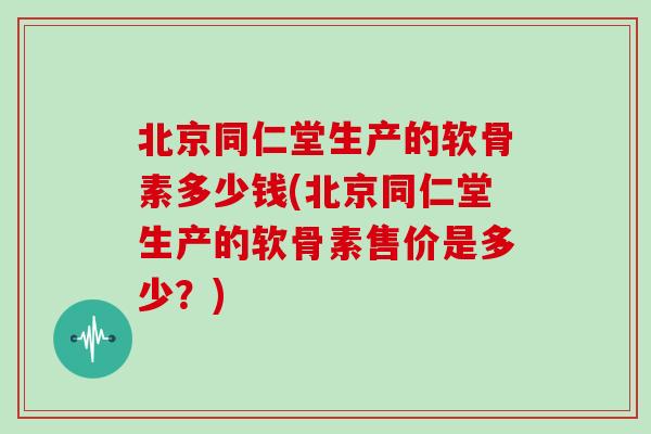 北京同仁堂生产的软骨素多少钱(北京同仁堂生产的软骨素售价是多少?) 北京同仁堂生产的软骨素多少钱(北京同仁堂生产的软骨素售价是多少?)