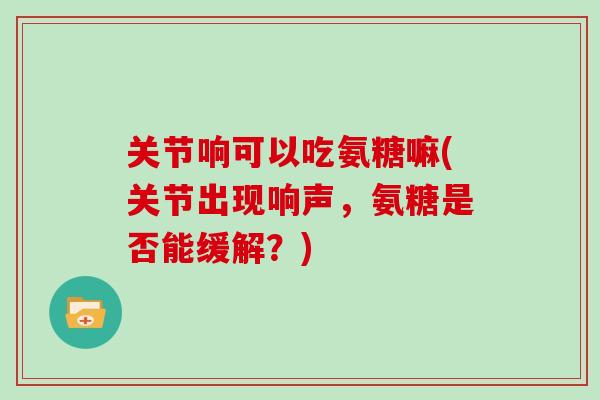 关节响可以吃氨糖嘛(关节出现响声,氨糖是否能缓解?) 关节响可以吃氨糖嘛(关节出现响声,氨糖是否能缓解?)