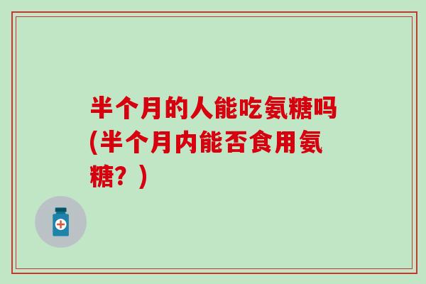 半个月的人能吃氨糖吗(半个月内能否食用氨糖?) 半个月的人能吃氨糖吗(半个月内能否食用氨糖?)