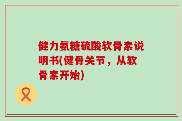 健力氨糖硫酸软骨素说明书(健骨关节,从软骨素开始) 健力氨糖硫酸软骨素说明书(健骨关节,从软骨素开始)