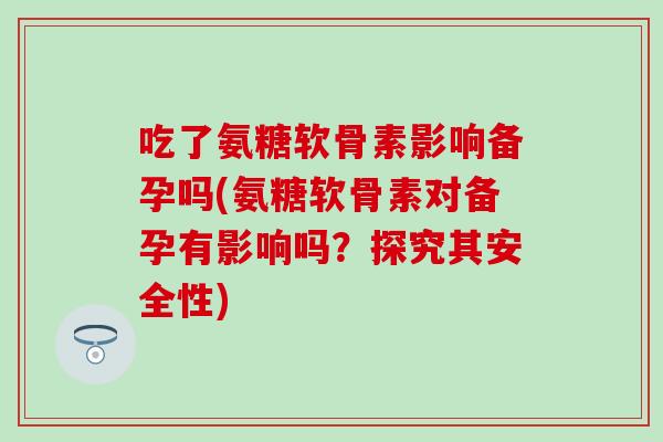 吃了氨糖软骨素影响备孕吗(氨糖软骨素对备孕有影响吗?探究其安全性) 吃了氨糖软骨素影响备孕吗(氨糖软骨素对备孕有影响吗?探究其安全性)