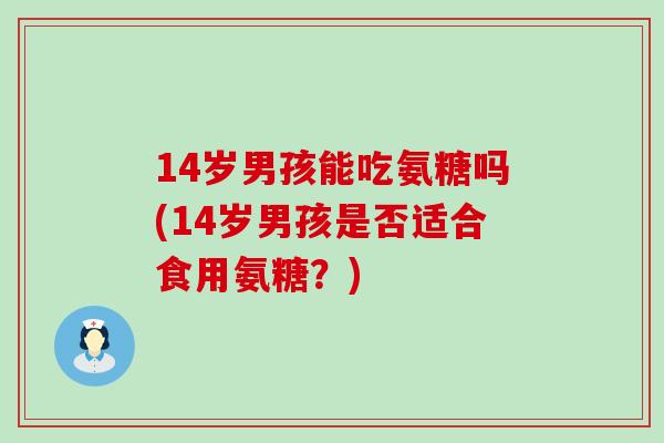 14岁男孩能吃氨糖吗(14岁男孩是否适合食用氨糖？)