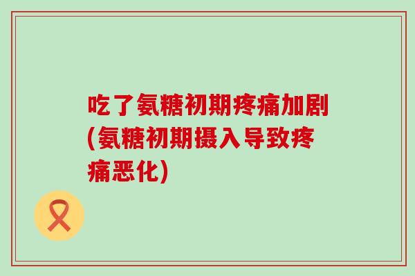 吃了氨糖初期加剧(氨糖初期摄入导致恶化) 吃了氨糖初期加剧(氨糖初期摄入导致恶化)