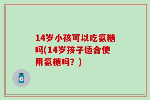 14岁小孩可以吃氨糖吗(14岁孩子适合使用氨糖吗?) 14岁小孩可以吃氨糖吗(14岁孩子适合使用氨糖吗?)