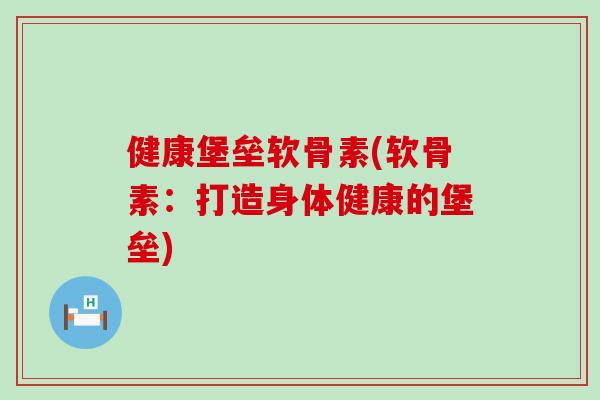 健康堡垒软骨素(软骨素：打造身体健康的堡垒)