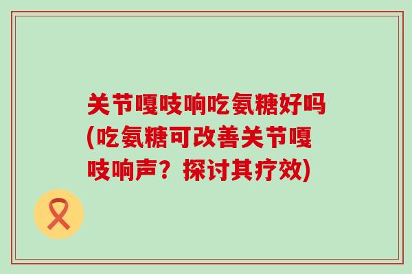 关节嘎吱响吃氨糖好吗(吃氨糖可改善关节嘎吱响声?探讨其疗效) 关节嘎吱响吃氨糖好吗(吃氨糖可改善关节嘎吱响声?探讨其疗效)