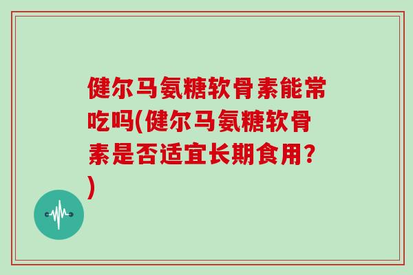 健尔马氨糖软骨素能常吃吗(健尔马氨糖软骨素是否适宜长期食用？)