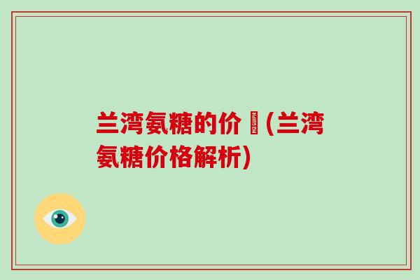 兰湾氨糖的价佫(兰湾氨糖价格解析) 兰湾氨糖的价佫(兰湾氨糖价格解析)